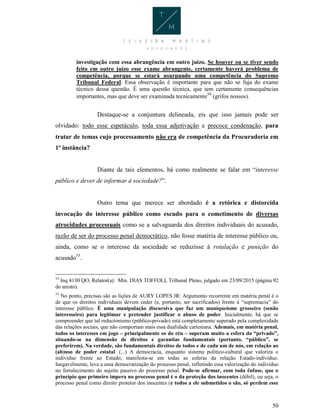 50
investigação com essa abrangência em outro juízo. Se houver ou se tiver sendo
feito em outro juízo esse exame abrangente, certamente haverá problema de
competência, porque se estará usurpando uma competência do Supremo
Tribunal Federal. Essa observação é importante para que não se fuja do exame
técnico dessa questão. É uma questão técnica, que tem certamente consequências
importantes, mas que deve ser examinada tecnicamente54
(grifos nossos).
Destaque-se a conjuntura delineada, eis que isso jamais pode ser
olvidado: todo esse espetáculo, toda essa adjetivação e precoce condenação, para
tratar de temas cujo processamento não era de competência da Procuradoria em
1ª instância?
Diante de tais elementos, há como realmente se falar em “interesse
público e dever de informar à sociedade?”.
Outro tema que merece ser abordado é a retórica e distorcida
invocação do interesse público como escudo para o cometimento de diversas
atrocidades processuais como se a salvaguarda dos direitos individuais do acusado,
razão de ser do processo penal democrático, não fosse matéria de interesse público ou,
ainda, como se o interesse da sociedade se reduzisse à rotulação e punição do
acusado55
.
54
Inq 4130 QO, Relator(a): Min. DIAS TOFFOLI, Tribunal Pleno, julgado em 23/09/2015 (página 92
do aresto).
55
No ponto, precisas são as lições de AURY LOPES JR: Argumento recorrente em matéria penal é o
de que os direitos individuais devem ceder (e, portanto, ser sacrificados) frente à “supremacia” do
interesse público. É uma manipulação discursiva que faz um maniqueísmo grosseiro (senão
interesseiro) para legitimar e pretender justificar o abuso de poder. Inicialmente, há que se
compreender que tal reducionismo (público-privado) está completamente superado pela complexidade
das relações sociais, que não comportam mais essa dualidade cartesiana. Ademais, em matéria penal,
todos os interesses em jogo – principalmente os do réu – superam muito a esfera do “privado”,
situando-se na dimensão de direitos e garantias fundamentais (portanto, “público”, se
preferirem). Na verdade, são fundamentais direitos de todos e de cada um de nós, em relação ao
(ab)uso de poder estatal. (...) A democracia, enquanto sistema político-cultural que valoriza o
indivíduo frente ao Estado, manifesta-se em todas as esferas da relação Estado-indivíduo.
Inegavelmente, leva a uma democratização do processo penal, refletindo essa valorização do indivíduo
no fortalecimento do sujeito passivo do processo penal. Pode-se afirmar, com toda ênfase, que o
princípio que primeiro impera no processo penal é o da proteção dos inocentes (débil), ou seja, o
processo penal como direito protetor dos inocentes (e todos a ele submetidos o são, só perdem esse
 