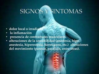 SIGNOS Y SINTOMAS
• dolor local o irradiado
• la inflamación
• presencia de contracturas musculares.
• alteraciones de la sensibilidad (anestesia, hipo
anestesia, hiperestesia, hormigueo, etc.) alteraciones
del movimiento (paresia, parálisis, entre otras).
 