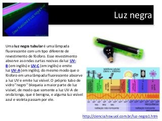 Luz negra
http://ciencia.hsw.uol.com.br/luz-negra1.htm
Uma luz negra tubular é uma lâmpada
fluorescente com um tipo diferente de
revestimento de fósforo. Esse revestimento
absorve as ondas curtas nocivas da luz UV-
B (em inglês) e UV-C (em inglês) e emite
luz UV-A (em inglês), do mesmo modo que o
fósforo em uma lâmpada fluorescente absorve
a luz UV e emite luz visível. O próprio tubo de
vidro "negro" bloqueia a maior parte de luz
visível, de modo que somente a luz UV-A de
onda longa, que é benigna, e alguma luz visível
azul e violeta passam por ele.
 