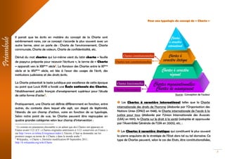 3
Il parait que les écrits en matière du concept de la Charte sont
extrêmement rares, car ce concept s’accorde le plus souvent avec un
autre terme, ainsi on parle de : Charte de l’environnement, Charte
communale, Charte de valeurs, Charte de confidentialité, etc.
Dérivé du mot chartre qui lui-même vient du latin charta « feuille
de papyrus préparée pour recevoir l'écriture », le terme de « Charte
» apparaît vers le XIIIème siècle1
. La floraison des Chartes entre le XIème
siècle et le XIVème siècle, est liée à l'essor des usages de l'écrit, des
institutions judiciaires et des droits écrits.
La Charte présentait le texte juridique par excellence de cette époque
au point que Louis XVIII a fondé une École nationale des Chartes,
l’établissement public français d'enseignement supérieur pour l'étude
de cette forme d’actes2
.
Pratiquement, une Charte est définie différemment en fonction, entre
autres, du contexte dans lequel elle agit, son degré de légitimité,
l’étendu de son champ d’action, voire en fonction de sa typologie.
Selon notre point de vue, les Chartes peuvent être regroupées en
quatre grandes catégories selon leur champ d’intervention :
1
Ce constat est néanmoins discutable si on admet que des Chartes ont apparues en
France avant 1121 (Cf. « Chartes originales antérieures à 1121 conservées en France »
sur http://www.cn-telma.fr/originaux/index/). Encore, il faut se demander sur les
premiers usages su terme de « Charte » dans le monde arabe ?
2
Wikipedia., « Charte », Dernière modification 09 Septembre 2011.
http://fr.wikipedia.org/wiki/Charte
Pour une typologie du concept de « Charte »
Source : Conception de l’auteur
 Les Chartes à caractère international telles que la Charte
internationale des droits de l’homme (élaborée par l’Organisation des
Nations Unies (ONU) en 1948), la Charte internationale de l’accès à la
justice pour tous (élaborée par l’Union Internationale des Avocats
(UIA) en 1991), la Charte sur le droit à la santé (adoptée et approuvée
par l’Assemblée Générale de l’UIA en 2005), etc. ;
 Les Chartes à caractère étatique qui constituent le plus souvent
la pierre angulaire de la stratégie de l’Etat dans tel ou tel domaine. Ce
type de Chartes peuvent, selon le cas des Etats, être constitutionalisées,
Préambule
Chartes constitutionnelles
Chartes non constitutionnelles
Chartes fonctionnelles
Chartes transversales
 