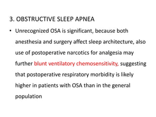 3. OBSTRUCTIVE SLEEP APNEA
• Unrecognized OSA is significant, because both
anesthesia and surgery affect sleep architecture, also
use of postoperative narcotics for analgesia may
further blunt ventilatory chemosensitivity, suggesting
that postoperative respiratory morbidity is likely
higher in patients with OSA than in the general
population
 