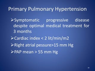 Symptomatic progressive disease
despite optimal medical treatment for
3 months
Cardiac index < 2 lit/min/m2
Right atrial pessure>15 mm Hg
PAP mean > 55 mm Hg
18
Primary Pulmonary Hypertension
 