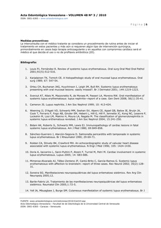 Acta Odontológica Venezolana - VOLUMEN 48 Nº 3 / 2010
ISSN: 0001-6365 – www.actaodontologica.com
P á g i n a  | 6 
 
FUENTE: www.actaodontologica.com/ediciones/2010/3/art23.asp
Acta Odontológica Venezolana - Facultad de de Odontología de la Universidad Central de Venezuela
ISSN: 0001-6365 - Caracas - Venezuela 
Medidas preventivas:
La interconsulta con el médico tratante se considera un procedimiento de rutina antes de iniciar el
tratamiento en estos pacientes y más aún si requieren algún tipo de intervención quirúrgica,
primordialmente en casos bajo terapia anticoagulante y en aquellos con compromiso cardíaco será el
médico el que decida el uso o no de profilaxis antibiótica (20).
Bibliografía:
1. Louis PJ, Fernández R. Review of systemic lupus erythematosus. Oral surg Oral Med Oral Pathol
2001;91(5):512-516.
2. Karjalainen TK, Tomich CE. A histopathologic study of oral mucosal lupus erythematosus. Oral
surg 1989; 67: 547-54.
3. Orteu CH, Buchanan JAG, Huychinson I, Leigh IM, Bull RH. Systemic lupus erythematosus
presenting with oral mucosal lesions: easily missed?. Br J Dermatol 2001; 144:1219-1223.
4. Sverzut AT, Allais M, Mazzonetto R, de Moraes M, Passeri LA, Moreira RW. Oral manifestation of
systemic lupus erythematosus: lupus nephritis--report of a case. Gen Dent 2008; 56(1):35-41.
5. Cameron JS. Lupus nephritis. J Am Soc Nephrol 1999; 10: 413-424.
6. Weening JJ, D'Agati VD, Schwartz MM, Seshan SV, Alpers CE, Appel GB, Balow JE, Bruijn JA,
Cook T, Ferrario F, Fogo AB, Ginzler EM, Hebert L, Hill G, Hill P, Jennette JC, Kong NC, Lesavre P,
Lockshin M, Looi LM, Makino H, Moura LA, Nagata M. The classification of glomerulonephritis in
systemic lupus erithematous revisited. J Am Soc Nephrol 2004; 15:241-250.
7. Bidani AK, Roberts JL, Schwartz MM, Lewis EJ. Immunopathology of cardiac lesions in fatal
systemic lupus erythematosus. Am J Med 1980; 69:849-858.
8. Sánchez-Guerrero J, Alarcón-Segovia D. Salmonella pericarditis with tamponade in systemic
lupus erythematosus. Br J Rheumatol 1990; 29:69-71.
9. Roldan CA, Shively BK, Crawford MH. An echocardiographic study of valvular heart disease
associated with systemic lupus erythematosus. N Engl J Med 1996; 335: 1424-1430.
10. Doria A, Iaccarino L, Sarzi-Puttini P, Atzeni F, Turriel M, Petri M. Cardiac involvement in systemic
lupus erythematosus. Lupus 2005; 14: 683-686.
11. Mimenza-Alvarado AJ, Téllez-Zenteno JF, Cantú-Brito C, García-Ramos G. Systemic lupus
erythematosus with affection to brainstem: report of three cases. Rev Neurol 2002; 35(2):128-
31.
12. Soneira SG. Manifestaciones neuropsiquiátricas del lupus eritematoso sistémico. Rev Arg Clin
Neuropsiq 2005;12.
13. Barile-Fabris LA. Tratamiento de las manifestaciones neuropsiquiátricas del lupus eritematoso
sistémico. Reumatol Clin 2005;1:72-5.
14. Yell JA, Mbuagbaw J, Burge SM. Cutaneous manifestation of systemic lupus erythematosus. Br J
 
