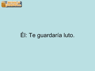 Él: Te guardaría luto. 