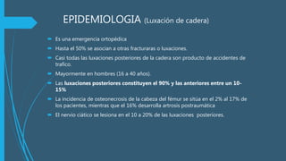 EPIDEMIOLOGIA (Luxación de cadera)
 Es una emergencia ortopédica
 Hasta el 50% se asocian a otras fracturaras o luxaciones.
 Casi todas las luxaciones posteriores de la cadera son producto de accidentes de
trafico.
 Mayormente en hombres (16 a 40 años).
 Las luxaciones posteriores constituyen el 90% y las anteriores entre un 10-
15%
 La incidencia de osteonecrosis de la cabeza del fémur se sitúa en el 2% al 17% de
los pacientes, mientras que el 16% desarrolla artrosis postraumática
 El nervio ciático se lesiona en el 10 a 20% de las luxaciones posteriores.
 