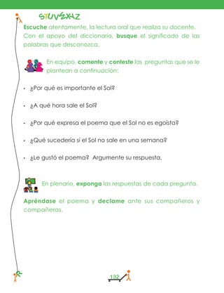 STU V
W
X YZR
132
Escuche atentamente, la lectura oral que realiza su docente.
Con el apoyo del diccionario, busque el significado de las
palabras que desconozca.
En equipo, comente y conteste las preguntas que se le
plantean a continuación:
•	 ¿Por qué es importante el Sol?
•	 ¿A qué hora sale el Sol?
•	 ¿Por qué expresa el poema que el Sol no es egoísta?
•	 ¿Qué sucedería si el Sol no sale en una semana?
•	 ¿Le gustó el poema? Argumente su respuesta,
En plenario, exponga las respuestas de cada pregunta.
Apréndase el poema y declame ante sus compañeros y
compañeras.
 