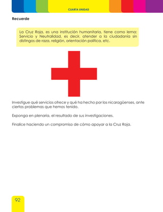 92
CUARTA UNIDAD
Recuerde
La Cruz Roja, es una institución humanitaria, tiene como lema:
Servicio y Neutralidad, es decir, atender a la ciudadanía sin
distingos de raza, religión, orientación política, etc.
Investigue qué servicios ofrece y qué ha hecho por los nicaragüenses, ante
ciertos problemas que hemos tenido.
Exponga en plenaria, el resultado de sus investigaciones.
Finalice haciendo un compromiso de cómo apoyar a la Cruz Roja.
 