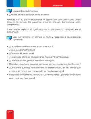 128
SEXTA UNIDAD
Lea en silencio la lectura.
•	 ¿Acertó en la predicción de la lectura?
Reúnase con su par y explíquense el significado que para cada quien
tiene en la lectura, las palabras: armonía, energía, bondadoso, roles,
compromiso.
Si no puede explicar el significado de cada palabra, búsquela en el
diccionario.
Lea nuevamente en silencio el texto y responda a las preguntas
siguientes:
•	 ¿De quién o quiénes se habla en la lectura?
•	 ¿Cómo es Doña Matilde?
•	 ¿Cómo es Ricardo José?
•	 ¿Le agrada cómo se comporta "La Familia Pérez"? Explique.
•	 ¿Cómo se distribuyen las tareas en su hogar?
•	 Describa ¿qué hace su papá, su mamá, sus hermanos y usted en la casa?
•	 ¿Considera qué hay roles similares o diferenciados, en las tareas que
cada quién hace, por razones de ser hombre o mujer?
•	 Despuésdehaberleído,lalectura:“LaFamiliaPérez”,¿quérecomendaría
a sus padres y hermanos?
 