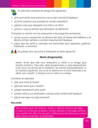 161
LENGUA Y LITERATURA Educación Primaria 3
En plenaria conteste las preguntas siguientes:
•	 ¿Por qué están esas personas cerca del carretón? Explique
•	 ¿Cómo supieron que pasaba la vende raspados?
•	 ¿Quién cree que despertó a la niña y al niño?
•	 ¿Cómo supo la señora que llamaban al teléfono?
Compare su escrito con las respuestas a las preguntas anteriores.
•	 ¿Cree que la campanita, la alarma del reloj, el timbre del teléfono y el
silbato emiten señales o sonidos importantes? Explique
•	 ¿Qué tipo de señal o mensaje nos transmiten esos aparatos: gráficos,
hablados, o sonoros?
En pareja, lea, escuche e interprete el texto siguiente:
Mario (fragmento)
Mario, tenía que salir muy temprano a visitar a su amigo que
estaba enfermo. Para ello, dejó programado su reloj despertador
a las cinco en punto de la mañana. Se durmió tranquilamente. A
la mañana siguiente, escuchó la alarma en la hora indicada y se
alistó, así cumplió a tiempo con la visita a su amigo.
Conteste en plenaria
•	 ¿De qué trata el texto?
•	 ¿Dónde tenía que ir Mario?
•	 ¿Llegó temprano? ¿Por qué?
•	 ¿Usted visita a sus amistades cuando están enfermas? Explique
•	 ¿Qué mensaje nos deja el texto?
Recuerde
Hay sonidos que nos indican, avisan o alertan acerca de algo.
La alarma, el timbre, el silbato, emiten señales o mensajes sonoros,
con significado. Ellos son de gran utilidad para las personas y hasta
para ciertos animales amaestrados.
 