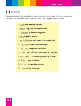164
SÉPTIMA UNIDAD
En pareja.
Con su compañerito de al lado lea los sujetos de la oración que aparecen
subrayados. Después lea los predicados que aparecen resaltados:
1. Juan corre todos los días.
2. María se peina muy temprano.
3. Nosotros queremos regresar.
4. Ellos trajeron dulces.
5. Mi hermana cortó flores para mi mamá.
6. Las pilas tienen mucha energía.
7. Mis primos llegarán mañana.
8. Javier compró las tortillas para la comida.
9. Mi abuelita cocina un guiso muy bueno.
10. El foco está fundido.
11. La tienda cerró temprano.
12. La cámara es nueva.
 