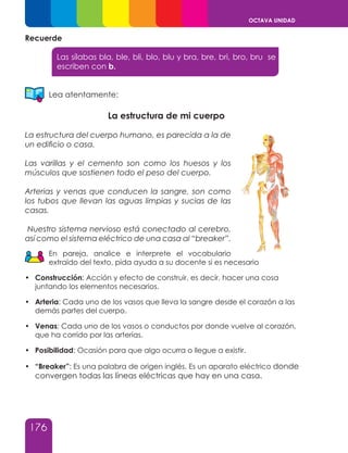 176
OCTAVA UNIDAD
Recuerde
Las sílabas bla, ble, bli, blo, blu y bra, bre, bri, bro, bru se
escriben con b.
Lea atentamente:
La estructura de mi cuerpo
La estructura del cuerpo humano, es parecida a la de
un edificio o casa.
Las varillas y el cemento son como los huesos y los
músculos que sostienen todo el peso del cuerpo.
Arterias y venas que conducen la sangre, son como
los tubos que llevan las aguas limpias y sucias de las
casas.
Nuestro sistema nervioso está conectado al cerebro,
así como el sistema eléctrico de una casa al “breaker”.
En pareja, analice e interprete el vocabulario
extraído del texto, pida ayuda a su docente si es necesario
•	 Construcción: Acción y efecto de construir, es decir, hacer una cosa
juntando los elementos necesarios.
•	 Arteria: Cada uno de los vasos que lleva la sangre desde el corazón a las
demás partes del cuerpo.
•	 Venas: cada uno de los vasos o conductos por donde vuelve al corazón,
que ha corrido por las arterias.
•	 Posibilidad: Ocasión para que algo ocurra o llegue a existir.
•	 “Breaker”: Es una palabra de origen inglés. Es un aparato eléctrico donde
convergen todas las líneas eléctricas que hay en una casa.
 