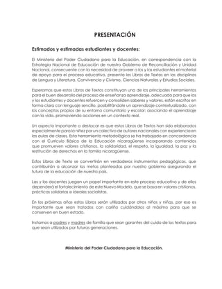 Estimados y estimadas estudiantes y docentes:
El Ministerio del Poder Ciudadano para la Educación, en correspondencia con la
Estrategia Nacional de Educación de nuestro Gobierno de Reconciliación y Unidad
Nacional, consecuente con la necesidad de proveer a los y las estudiantes el material
de apoyo para el proceso educativo, presenta los Libros de Textos en las disciplinas
de Lengua y Literatura, Convivencia y Civismo, Ciencias Naturales y Estudios Sociales.
Esperamos que estos Libros de Textos constituyan una de las principales herramientas
para el buen desarrollo del proceso de enseñanza aprendizaje, adecuado para que las
y los estudiantes y docentes refuercen y consoliden saberes y valores, están escritos en
forma clara con lenguaje sencillo, posibilitándole un aprendizaje contextualizado, con
los conceptos propios de su entorno comunitario y escolar; asociando el aprendizaje
con la vida, promoviendo acciones en un contexto real.
Un aspecto importante a destacar es que estos Libros de Textos han sido elaborados
especialmente para la niñez por un colectivo de autores nacionales con experiencia en
las aulas de clases. Esta herramienta metodológica se ha trabajado en concordancia
con el Currículo Básico de la Educación nicaragüense incorporando contenidos
que promueven valores cristianos, la solidaridad, el respeto, la igualdad, la paz y la
restitución de derechos en la familia nicaragüense.
Estos Libros de Texto se convertirán en verdaderos instrumentos pedagógicos, que
contribuirán a alcanzar las metas planteadas por nuestro gobierno asegurando el
futuro de la educación de nuestro país.
Las y los docentes juegan un papel importante en este proceso educativo y de ellos
dependerá el fortalecimiento de este Nuevo Modelo, que se basa en valores cristianos,
prácticas solidarias e ideales socialistas.
En los próximos años estos Libros serán utilizados por otros niños y niñas, por eso es
importante que sean tratados con cariño cuidándolos al máximo para que se
conserven en buen estado.
Instamos a padres y madres de familia que sean garantes del cuido de los textos para
que sean utilizados por futuras generaciones.
Ministerio del Poder Ciudadano para la Educación.
 
