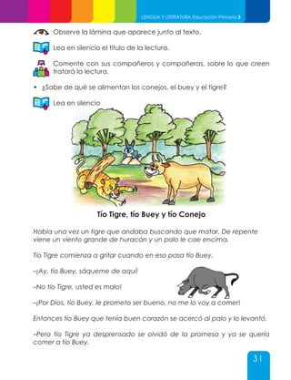 31
LENGUA Y LITERATURA Educación Primaria 3
Observe la lámina que aparece junto al texto.
Lea en silencio el título de la lectura.
Comente con sus compañeros y compañeras, sobre lo que creen
tratará la lectura.
•	 ¿Sabe de qué se alimentan los conejos, el buey y el tigre?
Lea en silencio
Tío Tigre, tío Buey y tío Conejo
Había una vez un tigre que andaba buscando que matar. De repente
viene un viento grande de huracán y un palo le cae encima.
Tío Tigre comienza a gritar cuando en eso pasa tío Buey.
–¡Ay, tío Buey, sáqueme de aquí!
–No tío Tigre, usted es malo!
–¡Por Dios, tío Buey, le prometo ser bueno, no me lo voy a comer!
Entonces tío Buey que tenía buen corazón se acercó al palo y lo levantó.
–Pero tío Tigre ya desprensado se olvidó de la promesa y ya se quería
comer a tío Buey.
 