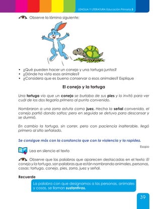 39
LENGUA Y LITERATURA Educación Primaria 3
Observe la lámina siguiente:
•	 ¿Qué pueden hacer un conejo y una tortuga juntos?
•	 ¿Dónde ha visto esos animales?
•	 ¿Considera que es bueno conservar a esos animales? Explique
El conejo y la tortuga
Una tortuga vio que un conejo se burlaba de sus pies y lo invitó para ver
cuál de los dos llegaría primero al punto convenido.
Nombraron a una zorra astuta como juez. Hecha la señal convenida, el
conejo partió dando saltos; pero en seguida se detuvo para descansar y
se durmió.
En cambio la tortuga, sin correr, pero con paciencia inalterable, llegó
primero al sitio señalado.
Se consigue más con la constancia que con la violencia y la rapidez.
Esopo
Lea en silencio el texto
Observe que las palabras que aparecen destacadas en el texto: El
conejo y la tortuga, son palabras que están nombrando animales, personas,
cosas: tortuga, conejo, pies, zorra, juez y señal.
Recuerde
La palabra con que designamos a las personas, animales
y cosas, se llaman sustantivos.
 