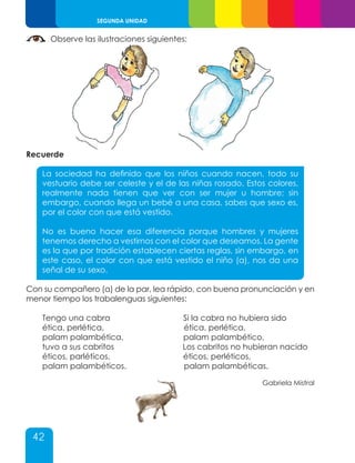 42
SEGUNDA UNIDAD
Observe las ilustraciones siguientes:
Recuerde
La sociedad ha definido que los niños cuando nacen, todo su
vestuario debe ser celeste y el de las niñas rosado. Estos colores,
realmente nada tienen que ver con ser mujer u hombre; sin
embargo, cuando llega un bebé a una casa, sabes que sexo es,
por el color con que está vestido.
No es bueno hacer esa diferencia porque hombres y mujeres
tenemos derecho a vestirnos con el color que deseamos. La gente
es la que por tradición establecen ciertas reglas, sin embargo, en
este caso, el color con que está vestido el niño (a), nos da una
señal de su sexo.
Con su compañero (a) de la par, lea rápido, con buena pronunciación y en
menor tiempo los trabalenguas siguientes:
Tengo una cabra Si la cabra no hubiera sido
ética, perlética, ética, perlética,
palam palambética, palam palambético,
tuvo a sus cabritos Los cabritos no hubieran nacido
éticos, parléticos, éticos, perléticos,
palam palambéticos. palam palambéticas.
Gabriela Mistral
 