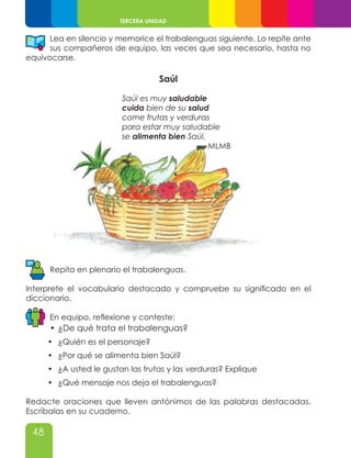48
TERCERA UNIDAD
Lea en silencio y memorice el trabalenguas siguiente. Lo repite ante
sus compañeros de equipo, las veces que sea necesario, hasta no
equivocarse.
Saúl
Saúl es muy saludable
cuida bien de su salud
come frutas y verduras
para estar muy saludable
se alimenta bien Saúl.
MLMB
Repita en plenario el trabalenguas.
Interprete el vocabulario destacado y compruebe su significado en el
diccionario.
En equipo, reflexione y conteste:
•	¿De qué trata el trabalenguas?
•	 ¿Quién es el personaje?
•	 ¿Por qué se alimenta bien Saúl?
•	 ¿A usted le gustan las frutas y las verduras? Explique
•	 ¿Qué mensaje nos deja el trabalenguas?
Redacte oraciones que lleven antónimos de las palabras destacadas.
Escríbalas en su cuaderno.
 