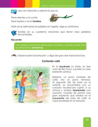 49
LENGUA Y LITERATURA Educación Primaria 3
Lea con atención y adivine lo que es.
Tiene dientes y no come
tiene barba y no es hombre.
Note en la adivinanza la palabra en negrita, diga su antónima.
Escriba en su cuaderno oraciones que lleven esas palabras
encontradas.
Recuerde
Las palabras que tiene significado contrario u opuesto al de otras,
se denominan antónimas.
Observe bien la ilustración y diga de qué cree trata la lectura.
Cortando café
En la hacienda La Dalia, en San
Juan de Río Coco, sucedió un caso
bastante cómico.
Roberto, un joven cortador de
café, era un poco nervioso.
Al segundo día de estar en el
cafetal, se encontraba con su
canasta recolectora sujeta a su
cintura y estaba tarareando una
canción, cuando de pronto una
gran serpiente que estaba en el
cucurucho del palo de café, le
cayó enrollada en el canasto.
 