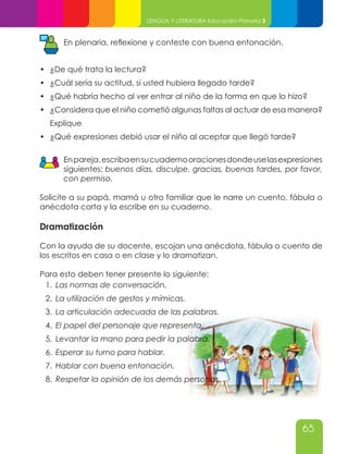 65
LENGUA Y LITERATURA Educación Primaria 3
En plenaria, reflexione y conteste con buena entonación.
•	 ¿De qué trata la lectura?
•	 ¿Cuál sería su actitud, si usted hubiera llegado tarde?
•	 ¿Qué habría hecho al ver entrar al niño de la forma en que lo hizo?
•	 ¿Considera que el niño cometió algunas faltas al actuar de esa manera?
Explique
•	 ¿Qué expresiones debió usar el niño al aceptar que llegó tarde?
Enpareja,escribaensucuadernooracionesdondeuselasexpresiones
siguientes: buenos días, disculpe, gracias, buenas tardes, por favor,
con permiso.
Solicite a su papá, mamá u otro familiar que le narre un cuento, fábula o
anécdota corta y la escribe en su cuaderno.
Dramatización
Con la ayuda de su docente, escojan una anécdota, fábula o cuento de
los escritos en casa o en clase y lo dramatizan.
Para esto deben tener presente lo siguiente:
1.	 Las normas de conversación.
2.	 La utilización de gestos y mímicas.
3.	 La articulación adecuada de las palabras.
4.	 El papel del personaje que representa.
5.	 Levantar la mano para pedir la palabra.
6.	 Esperar su turno para hablar.
7.	 Hablar con buena entonación.
8.	 Respetar la opinión de los demás personas.
 