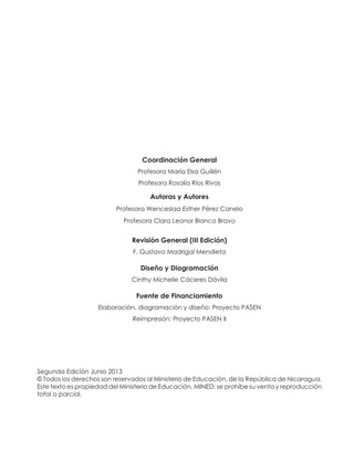 Coordinación General
Profesora María Elsa Guillén
Profesora Rosalía Ríos Rivas
Autoras y Autores
Profesora Wenceslaa Esther Pérez Canelo
Profesora Clara Leonor Blanco Bravo
Revisión General (III Edición)
F. Gustavo Madrigal Mendieta
Diseño y Diagramación
Cinthy Michelle Cáceres Dávila
Fuente de Financiamiento
Elaboración, diagramación y diseño: Proyecto PASEN
Reimpresión: Proyecto PASEN II
Segunda Edición Junio 2013
© Todos los derechos son reservados al Ministerio de Educación, de la República de Nicaragua.
Este texto es propiedad del Ministerio de Educación, MINED; se prohíbe su venta y reproducción
total o parcial.
 