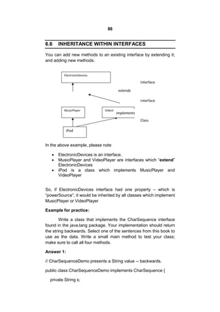 86

6.6

INHERITANCE WITHIN INTERFACES

You can add new methods to an existing interface by extending it;
and adding new methods.
ElectronicDevices

interface
extends
interface
MusicPlayer

VideoPlayer

implements
Class

iPod

In the above example, please note




ElectronicDevices is an interface.
MusicPlayer and VideoPlayer are interfaces which “extend”
ElectronicDevices
iPod is a class which implements MusicPlayer and
VideoPlayer

So, if ElectronicDevices interface had one property – which is
“powerSource”; it would be inherited by all classes which implement
MusicPlayer or VideoPlayer
Example for practice:
Write a class that implements the CharSequence interface
found in the java.lang package. Your implementation should return
the string backwards. Select one of the sentences from this book to
use as the data. Write a small main method to test your class;
make sure to call all four methods.
Answer 1:
// CharSequenceDemo presents a String value -- backwards.
public class CharSequenceDemo implements CharSequence {
private String s;

 