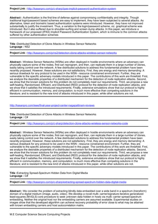 Project Link : http://kasanpro.com/p/c-sharp/ipas-implicit-password-authentication-system
Abstract : Authentication is the first line of defense against compromising confidentiality and integrity. Though
traditional login/password based schemes are easy to implement, they have been subjected to several attacks. As
alternative, token and biometric based authentication systems were introduced. However, they have not improved
substantially to justify the investment. Thus, a variation to the login/password scheme, viz. graphical scheme was
introduced. But it also suffered due to shoulder-surfing and screen dump attacks. In this paper, we introduce a
framework of our proposed (IPAS) Implicit Password Authentication System, which is immune to the common attacks
suffered by other authentication schemes
Title :Distributed Detection of Clone Attacks in Wireless Sensor Networks
Language : NS2
Project Link : http://kasanpro.com/p/ns2/detection-clone-attacks-wireless-sensor-networks
Abstract : Wireless Sensor Networks (WSNs) are often deployed in hostile environments where an adversary can
physically capture some of the nodes, first can reprogram, and then, can replicate them in a large number of clones,
easily taking control over the network. A few distributed solutions to address this fundamental problem have been
recently proposed. However, these solutions are not satisfactory. First, they are energy and memory demanding: A
serious drawback for any protocol to be used in the WSN - resource constrained environment. Further, they are
vulnerable to the specific adversary models introduced in this paper. The contributions of this work are threefold. First,
we analyze the desirable properties of a distributed mechanism for the detection of node replication attacks. Second,
we show that the known solutions for this problem do not completely meet our requirements. Third, we propose a new
self-healing, Randomized, Efficient, and Distributed (RED) protocol for the detection of node replication attacks, and
we show that it satisfies the introduced requirements. Finally, extensive simulations show that our protocol is highly
efficient in communication, memory, and computation; is much more effective than competing solutions in the
literature; and is resistant to the new kind of attacks introduced in this paper, while other solutions are not.
http://kasanpro.com/ieee/final-year-project-center-nagapattinam-reviews
Title :Distributed Detection of Clone Attacks in Wireless Sensor Networks
Language : C#
Project Link : http://kasanpro.com/p/c-sharp/detection-clone-attacks-wireless-sensor-networks-code
Abstract : Wireless Sensor Networks (WSNs) are often deployed in hostile environments where an adversary can
physically capture some of the nodes, first can reprogram, and then, can replicate them in a large number of clones,
easily taking control over the network. A few distributed solutions to address this fundamental problem have been
recently proposed. However, these solutions are not satisfactory. First, they are energy and memory demanding: A
serious drawback for any protocol to be used in the WSN - resource constrained environment. Further, they are
vulnerable to the specific adversary models introduced in this paper. The contributions of this work are threefold. First,
we analyze the desirable properties of a distributed mechanism for the detection of node replication attacks. Second,
we show that the known solutions for this problem do not completely meet our requirements. Third, we propose a new
self-healing, Randomized, Efficient, and Distributed (RED) protocol for the detection of node replication attacks, and
we show that it satisfies the introduced requirements. Finally, extensive simulations show that our protocol is highly
efficient in communication, memory, and computation; is much more effective than competing solutions in the
literature; and is resistant to the new kind of attacks introduced in this paper, while other solutions are not.
Title :Extracting Spread-Spectrum Hidden Data from Digital Media
Language : C#
Project Link : http://kasanpro.com/p/c-sharp/extracting-spread-spectrum-hidden-data-digital-media
Abstract : We consider the problem of extracting blindly data embedded over a wide band in a spectrum (transform)
domain of a digital medium (image, audio, video). We develop a novel multi- carrier/signature iterative generalized
least-squares (M-IGLS) core procedure to seek unknown data hidden in hosts via multi- carrier spread-spectrum
embedding. Neither the original host nor the embedding carriers are assumed available. Experimental studies on
images show that the developed algorithm can achieve recovery probability of error close to what may be attained
with known embedding carriers and host autocorrelation matrix.
M.E Computer Science Secure Computing Projects
 
