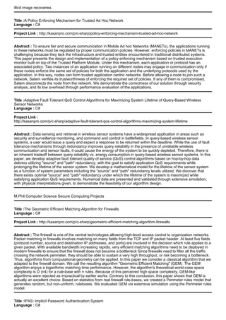 illicit image recoveries.
Title :A Policy Enforcing Mechanism for Trusted Ad Hoc Network
Language : C#
Project Link : http://kasanpro.com/p/c-sharp/policy-enforcing-mechanism-trusted-ad-hoc-network
Abstract : To ensure fair and secure communication in Mobile Ad hoc Networks (MANETs), the applications running
in these networks must be regulated by proper communication policies. However, enforcing policies in MANETs is
challenging because they lack the infrastructure and trusted entities encountered in traditional distributed systems.
This paper presents the design and implementation of a policy enforcing mechanism based on trusted execution
monitor built on top of the Trusted Platform Module. Under this mechanism, each application or protocol has an
associated policy. Two instances of an application running on different nodes may engage in communication only if
these nodes enforce the same set of policies for both the application and the underlying protocols used by the
application. In this way, nodes can form trusted application centric networks. Before allowing a node to join such a
network, Satem verifies its trustworthiness of enforcing the required set of policies. If any of them is compromised,
Satem disconnects the node from the network. We demonstrate the correctness of our solution through security
analysis, and its low overhead through performance evaluation of the applications.
Title :Adaptive Fault Tolerant QoS Control Algorithms for Maximizing System Lifetime of Query-Based Wireless
Sensor Networks
Language : C#
Project Link :
http://kasanpro.com/p/c-sharp/adaptive-fault-tolerant-qos-control-algorithms-maximizing-system-lifetime
Abstract : Data sensing and retrieval in wireless sensor systems have a widespread application in areas such as
security and surveillance monitoring, and command and control in battlefields. In query-based wireless sensor
systems, a user would issue a query and expect a response to be returned within the deadline. While the use of fault
tolerance mechanisms through redundancy improves query reliability in the presence of unreliable wireless
communication and sensor faults, it could cause the energy of the system to be quickly depleted. Therefore, there is
an inherent tradeoff between query reliability vs. energy consumption in query-based wireless sensor systems. In this
paper, we develop adaptive fault tolerant quality of service (QoS) control algorithms based on hop-by-hop data
delivery utilizing "source" and "path" redundancy, with the goal to satisfy application QoS requirements while
prolonging the lifetime of the sensor system. We develop a mathematical model for the lifetime of the sensor system
as a function of system parameters including the "source" and "path" redundancy levels utilized. We discover that
there exists optimal "source" and "path" redundancy under which the lifetime of the system is maximized while
satisfying application QoS requirements. Numerical data are presented and validated through extensive simulation,
with physical interpretations given, to demonstrate the feasibility of our algorithm design.
M.Phil Computer Science Secure Computing Projects
Title :The Geometric Efficient Matching Algorithm for Firewalls
Language : C#
Project Link : http://kasanpro.com/p/c-sharp/geometric-efficient-matching-algorithm-firewalls
Abstract : The firewall is one of the central technologies allowing high-level access control to organization networks.
Packet matching in firewalls involves matching on many fields from the TCP and IP packet header. At least five fields
(protocol number, source and destination IP addresses, and ports) are involved in the decision which rule applies to a
given packet. With available bandwidth increasing rapidly, very efficient matching algorithms need to be deployed in
modern firewalls to ensure that the firewall does not become a bottleneck Since firewalls need to filter all the traffic
crossing the network perimeter, they should be able to sustain a very high throughput, or risk becoming a bottleneck.
Thus, algorithms from computational geometry can be applied. In this paper we consider a classical algorithm that we
adapted to the firewall domain. We call the resulting algorithm "Geometric Efficient Matching" (GEM). The GEM
algorithm enjoys a logarithmic matching time performance. However, the algorithm's theoretical worst-case space
complexity is O (n4) for a rule-base with n rules. Because of this perceived high space complexity, GEM-like
algorithms were rejected as impractical by earlier works. Contrary to this conclusion, this paper shows that GEM is
actually an excellent choice. Based on statistics from real firewall rule-bases, we created a Perimeter rules model that
generates random, but non-uniform, rulebases. We evaluated GEM via extensive simulation using the Perimeter rules
model.
Title :IPAS: Implicit Password Authentication System
Language : C#
 