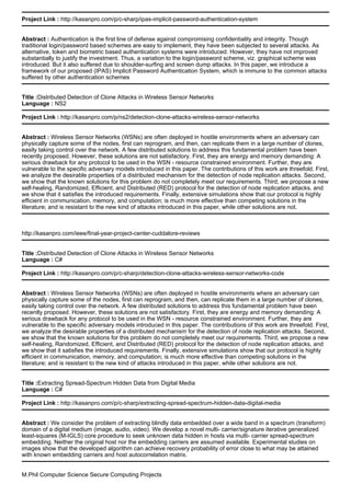Project Link : http://kasanpro.com/p/c-sharp/ipas-implicit-password-authentication-system
Abstract : Authentication is the first line of defense against compromising confidentiality and integrity. Though
traditional login/password based schemes are easy to implement, they have been subjected to several attacks. As
alternative, token and biometric based authentication systems were introduced. However, they have not improved
substantially to justify the investment. Thus, a variation to the login/password scheme, viz. graphical scheme was
introduced. But it also suffered due to shoulder-surfing and screen dump attacks. In this paper, we introduce a
framework of our proposed (IPAS) Implicit Password Authentication System, which is immune to the common attacks
suffered by other authentication schemes
Title :Distributed Detection of Clone Attacks in Wireless Sensor Networks
Language : NS2
Project Link : http://kasanpro.com/p/ns2/detection-clone-attacks-wireless-sensor-networks
Abstract : Wireless Sensor Networks (WSNs) are often deployed in hostile environments where an adversary can
physically capture some of the nodes, first can reprogram, and then, can replicate them in a large number of clones,
easily taking control over the network. A few distributed solutions to address this fundamental problem have been
recently proposed. However, these solutions are not satisfactory. First, they are energy and memory demanding: A
serious drawback for any protocol to be used in the WSN - resource constrained environment. Further, they are
vulnerable to the specific adversary models introduced in this paper. The contributions of this work are threefold. First,
we analyze the desirable properties of a distributed mechanism for the detection of node replication attacks. Second,
we show that the known solutions for this problem do not completely meet our requirements. Third, we propose a new
self-healing, Randomized, Efficient, and Distributed (RED) protocol for the detection of node replication attacks, and
we show that it satisfies the introduced requirements. Finally, extensive simulations show that our protocol is highly
efficient in communication, memory, and computation; is much more effective than competing solutions in the
literature; and is resistant to the new kind of attacks introduced in this paper, while other solutions are not.
http://kasanpro.com/ieee/final-year-project-center-cuddalore-reviews
Title :Distributed Detection of Clone Attacks in Wireless Sensor Networks
Language : C#
Project Link : http://kasanpro.com/p/c-sharp/detection-clone-attacks-wireless-sensor-networks-code
Abstract : Wireless Sensor Networks (WSNs) are often deployed in hostile environments where an adversary can
physically capture some of the nodes, first can reprogram, and then, can replicate them in a large number of clones,
easily taking control over the network. A few distributed solutions to address this fundamental problem have been
recently proposed. However, these solutions are not satisfactory. First, they are energy and memory demanding: A
serious drawback for any protocol to be used in the WSN - resource constrained environment. Further, they are
vulnerable to the specific adversary models introduced in this paper. The contributions of this work are threefold. First,
we analyze the desirable properties of a distributed mechanism for the detection of node replication attacks. Second,
we show that the known solutions for this problem do not completely meet our requirements. Third, we propose a new
self-healing, Randomized, Efficient, and Distributed (RED) protocol for the detection of node replication attacks, and
we show that it satisfies the introduced requirements. Finally, extensive simulations show that our protocol is highly
efficient in communication, memory, and computation; is much more effective than competing solutions in the
literature; and is resistant to the new kind of attacks introduced in this paper, while other solutions are not.
Title :Extracting Spread-Spectrum Hidden Data from Digital Media
Language : C#
Project Link : http://kasanpro.com/p/c-sharp/extracting-spread-spectrum-hidden-data-digital-media
Abstract : We consider the problem of extracting blindly data embedded over a wide band in a spectrum (transform)
domain of a digital medium (image, audio, video). We develop a novel multi- carrier/signature iterative generalized
least-squares (M-IGLS) core procedure to seek unknown data hidden in hosts via multi- carrier spread-spectrum
embedding. Neither the original host nor the embedding carriers are assumed available. Experimental studies on
images show that the developed algorithm can achieve recovery probability of error close to what may be attained
with known embedding carriers and host autocorrelation matrix.
M.Phil Computer Science Secure Computing Projects
 