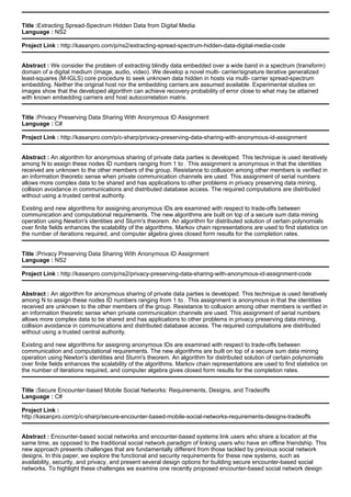 Title :Extracting Spread-Spectrum Hidden Data from Digital Media
Language : NS2
Project Link : http://kasanpro.com/p/ns2/extracting-spread-spectrum-hidden-data-digital-media-code
Abstract : We consider the problem of extracting blindly data embedded over a wide band in a spectrum (transform)
domain of a digital medium (image, audio, video). We develop a novel multi- carrier/signature iterative generalized
least-squares (M-IGLS) core procedure to seek unknown data hidden in hosts via multi- carrier spread-spectrum
embedding. Neither the original host nor the embedding carriers are assumed available. Experimental studies on
images show that the developed algorithm can achieve recovery probability of error close to what may be attained
with known embedding carriers and host autocorrelation matrix.
Title :Privacy Preserving Data Sharing With Anonymous ID Assignment
Language : C#
Project Link : http://kasanpro.com/p/c-sharp/privacy-preserving-data-sharing-with-anonymous-id-assignment
Abstract : An algorithm for anonymous sharing of private data parties is developed. This technique is used iteratively
among N to assign these nodes ID numbers ranging from 1 to . This assignment is anonymous in that the identities
received are unknown to the other members of the group. Resistance to collusion among other members is verified in
an information theoretic sense when private communication channels are used. This assignment of serial numbers
allows more complex data to be shared and has applications to other problems in privacy preserving data mining,
collision avoidance in communications and distributed database access. The required computations are distributed
without using a trusted central authority.
Existing and new algorithms for assigning anonymous IDs are examined with respect to trade-offs between
communication and computational requirements. The new algorithms are built on top of a secure sum data mining
operation using Newton's identities and Sturm's theorem. An algorithm for distributed solution of certain polynomials
over finite fields enhances the scalability of the algorithms. Markov chain representations are used to find statistics on
the number of iterations required, and computer algebra gives closed form results for the completion rates.
Title :Privacy Preserving Data Sharing With Anonymous ID Assignment
Language : NS2
Project Link : http://kasanpro.com/p/ns2/privacy-preserving-data-sharing-with-anonymous-id-assignment-code
Abstract : An algorithm for anonymous sharing of private data parties is developed. This technique is used iteratively
among N to assign these nodes ID numbers ranging from 1 to . This assignment is anonymous in that the identities
received are unknown to the other members of the group. Resistance to collusion among other members is verified in
an information theoretic sense when private communication channels are used. This assignment of serial numbers
allows more complex data to be shared and has applications to other problems in privacy preserving data mining,
collision avoidance in communications and distributed database access. The required computations are distributed
without using a trusted central authority.
Existing and new algorithms for assigning anonymous IDs are examined with respect to trade-offs between
communication and computational requirements. The new algorithms are built on top of a secure sum data mining
operation using Newton's identities and Sturm's theorem. An algorithm for distributed solution of certain polynomials
over finite fields enhances the scalability of the algorithms. Markov chain representations are used to find statistics on
the number of iterations required, and computer algebra gives closed form results for the completion rates.
Title :Secure Encounter-based Mobile Social Networks: Requirements, Designs, and Tradeoffs
Language : C#
Project Link :
http://kasanpro.com/p/c-sharp/secure-encounter-based-mobile-social-networks-requirements-designs-tradeoffs
Abstract : Encounter-based social networks and encounter-based systems link users who share a location at the
same time, as opposed to the traditional social network paradigm of linking users who have an offline friendship. This
new approach presents challenges that are fundamentally different from those tackled by previous social network
designs. In this paper, we explore the functional and security requirements for these new systems, such as
availability, security, and privacy, and present several design options for building secure encounter-based social
networks. To highlight these challenges we examine one recently proposed encounter-based social network design
 