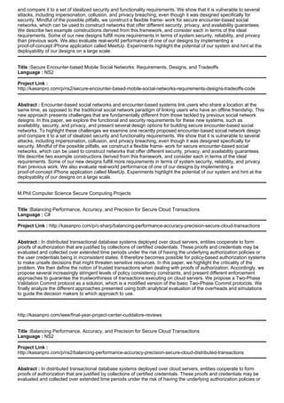 and compare it to a set of idealized security and functionality requirements. We show that it is vulnerable to several
attacks, including impersonation, collusion, and privacy breaching, even though it was designed specifically for
security. Mindful of the possible pitfalls, we construct a flexible frame- work for secure encounter-based social
networks, which can be used to construct networks that offer different security, privacy, and availability guarantees.
We describe two example constructions derived from this framework, and consider each in terms of the ideal
requirements. Some of our new designs fulfill more requirements in terms of system security, reliability, and privacy
than previous work. We also evaluate real-world performance of one of our designs by implementing a
proof-of-concept iPhone application called MeetUp. Experiments highlight the potential of our system and hint at the
deployability of our designs on a large scale.
Title :Secure Encounter-based Mobile Social Networks: Requirements, Designs, and Tradeoffs
Language : NS2
Project Link :
http://kasanpro.com/p/ns2/secure-encounter-based-mobile-social-networks-requirements-designs-tradeoffs-code
Abstract : Encounter-based social networks and encounter-based systems link users who share a location at the
same time, as opposed to the traditional social network paradigm of linking users who have an offline friendship. This
new approach presents challenges that are fundamentally different from those tackled by previous social network
designs. In this paper, we explore the functional and security requirements for these new systems, such as
availability, security, and privacy, and present several design options for building secure encounter-based social
networks. To highlight these challenges we examine one recently proposed encounter-based social network design
and compare it to a set of idealized security and functionality requirements. We show that it is vulnerable to several
attacks, including impersonation, collusion, and privacy breaching, even though it was designed specifically for
security. Mindful of the possible pitfalls, we construct a flexible frame- work for secure encounter-based social
networks, which can be used to construct networks that offer different security, privacy, and availability guarantees.
We describe two example constructions derived from this framework, and consider each in terms of the ideal
requirements. Some of our new designs fulfill more requirements in terms of system security, reliability, and privacy
than previous work. We also evaluate real-world performance of one of our designs by implementing a
proof-of-concept iPhone application called MeetUp. Experiments highlight the potential of our system and hint at the
deployability of our designs on a large scale.
M.Phil Computer Science Secure Computing Projects
Title :Balancing Performance, Accuracy, and Precision for Secure Cloud Transactions
Language : C#
Project Link : http://kasanpro.com/p/c-sharp/balancing-performance-accuracy-precision-secure-cloud-transactions
Abstract : In distributed transactional database systems deployed over cloud servers, entities cooperate to form
proofs of authorization that are justified by collections of certified credentials. These proofs and credentials may be
evaluated and collected over extended time periods under the risk of having the underlying authorization policies or
the user credentials being in inconsistent states. It therefore becomes possible for policy-based authorization systems
to make unsafe decisions that might threaten sensitive resources. In this paper, we highlight the criticality of the
problem. We then define the notion of trusted transactions when dealing with proofs of authorization. Accordingly, we
propose several increasingly stringent levels of policy consistency constraints, and present different enforcement
approaches to guarantee the trustworthiness of transactions executing on cloud servers. We propose a Two-Phase
Validation Commit protocol as a solution, which is a modified version of the basic Two-Phase Commit protocols. We
finally analyze the different approaches presented using both analytical evaluation of the overheads and simulations
to guide the decision makers to which approach to use.
http://kasanpro.com/ieee/final-year-project-center-cuddalore-reviews
Title :Balancing Performance, Accuracy, and Precision for Secure Cloud Transactions
Language : NS2
Project Link :
http://kasanpro.com/p/ns2/balancing-performance-accuracy-precision-secure-cloud-distributed-transactions
Abstract : In distributed transactional database systems deployed over cloud servers, entities cooperate to form
proofs of authorization that are justified by collections of certified credentials. These proofs and credentials may be
evaluated and collected over extended time periods under the risk of having the underlying authorization policies or
 