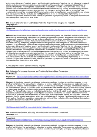 and compare it to a set of idealized security and functionality requirements. We show that it is vulnerable to several
attacks, including impersonation, collusion, and privacy breaching, even though it was designed specifically for
security. Mindful of the possible pitfalls, we construct a flexible frame- work for secure encounter-based social
networks, which can be used to construct networks that offer different security, privacy, and availability guarantees.
We describe two example constructions derived from this framework, and consider each in terms of the ideal
requirements. Some of our new designs fulfill more requirements in terms of system security, reliability, and privacy
than previous work. We also evaluate real-world performance of one of our designs by implementing a
proof-of-concept iPhone application called MeetUp. Experiments highlight the potential of our system and hint at the
deployability of our designs on a large scale.
Title :Secure Encounter-based Mobile Social Networks: Requirements, Designs, and Tradeoffs
Language : NS2
Project Link :
http://kasanpro.com/p/ns2/secure-encounter-based-mobile-social-networks-requirements-designs-tradeoffs-code
Abstract : Encounter-based social networks and encounter-based systems link users who share a location at the
same time, as opposed to the traditional social network paradigm of linking users who have an offline friendship. This
new approach presents challenges that are fundamentally different from those tackled by previous social network
designs. In this paper, we explore the functional and security requirements for these new systems, such as
availability, security, and privacy, and present several design options for building secure encounter-based social
networks. To highlight these challenges we examine one recently proposed encounter-based social network design
and compare it to a set of idealized security and functionality requirements. We show that it is vulnerable to several
attacks, including impersonation, collusion, and privacy breaching, even though it was designed specifically for
security. Mindful of the possible pitfalls, we construct a flexible frame- work for secure encounter-based social
networks, which can be used to construct networks that offer different security, privacy, and availability guarantees.
We describe two example constructions derived from this framework, and consider each in terms of the ideal
requirements. Some of our new designs fulfill more requirements in terms of system security, reliability, and privacy
than previous work. We also evaluate real-world performance of one of our designs by implementing a
proof-of-concept iPhone application called MeetUp. Experiments highlight the potential of our system and hint at the
deployability of our designs on a large scale.
M.Phil Computer Science Secure Computing Projects
Title :Balancing Performance, Accuracy, and Precision for Secure Cloud Transactions
Language : C#
Project Link : http://kasanpro.com/p/c-sharp/balancing-performance-accuracy-precision-secure-cloud-transactions
Abstract : In distributed transactional database systems deployed over cloud servers, entities cooperate to form
proofs of authorization that are justified by collections of certified credentials. These proofs and credentials may be
evaluated and collected over extended time periods under the risk of having the underlying authorization policies or
the user credentials being in inconsistent states. It therefore becomes possible for policy-based authorization systems
to make unsafe decisions that might threaten sensitive resources. In this paper, we highlight the criticality of the
problem. We then define the notion of trusted transactions when dealing with proofs of authorization. Accordingly, we
propose several increasingly stringent levels of policy consistency constraints, and present different enforcement
approaches to guarantee the trustworthiness of transactions executing on cloud servers. We propose a Two-Phase
Validation Commit protocol as a solution, which is a modified version of the basic Two-Phase Commit protocols. We
finally analyze the different approaches presented using both analytical evaluation of the overheads and simulations
to guide the decision makers to which approach to use.
http://kasanpro.com/ieee/final-year-project-center-nagapattinam-reviews
Title :Balancing Performance, Accuracy, and Precision for Secure Cloud Transactions
Language : NS2
Project Link :
http://kasanpro.com/p/ns2/balancing-performance-accuracy-precision-secure-cloud-distributed-transactions
Abstract : In distributed transactional database systems deployed over cloud servers, entities cooperate to form
proofs of authorization that are justified by collections of certified credentials. These proofs and credentials may be
evaluated and collected over extended time periods under the risk of having the underlying authorization policies or
 