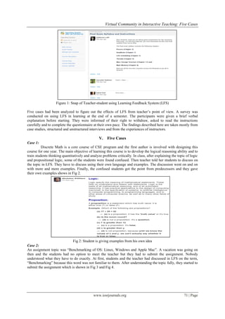 Virtual Community in Interactive Teaching: Five Cases
www.iosrjournals.org 71 | Page
Figure 1: Snap of Teacher-student using Learning Feedback System (LFS)
Five cases had been analyzed to figure out the effects of LFS from teacher‟s point of view. A survey was
conducted on using LFS in learning at the end of a semester. The participants were given a brief verbal
explanation before starting. They were informed of their right to withdraw, asked to read the instructions
carefully and to complete the questionnaire at their own pace. The findings described here are taken mostly from
case studies, structured and unstructured interviews and from the experiences of instructors.
V. Five Cases
Case 1:
Discrete Math is a core course of CSE program and the first author is involved with designing this
course for one year. The main objective of learning this course is to develop the logical reasoning ability and to
train students thinking quantitatively and analyze problems critically. In class, after explaining the topic of logic
and propositional logic, some of the students were found confused. Then teacher told her students to discuss on
the topic in LFS. They have to discuss using their own language and examples. The discussion went on and on
with more and more examples. Finally, the confused students got the point from predecessors and they gave
their own examples shows in Fig 2.
Fig 2: Student is giving examples from his own idea
Case 2:
An assignment topic was “Benchmarking of OS: Linux, Windows and Apple Mac”. A vacation was going on
then and the students had no option to meet the teacher but they had to submit the assignment. Nobody
understood what they have to do exactly. At first, students and the teacher had discussed in LFS on the term,
“Benchmarking” because this word was not familiar to them. After understanding the topic fully, they started to
submit the assignment which is shown in Fig 3 and Fig 4.
 