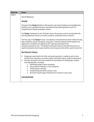 Slide No.

Notes

Slide 3
Goal & Objectives
Concept
The goal of the Design Module is that teachers will create Student Learning Objectives
(SLOs) to use in guiding instruction and determining student growth as part of a
comprehensive teacher evaluation system.
The Design Component is the “thinking” step in the process used to conceptualize the
learning objective in terms of content, students, and performance measures.
The first step in the Design Process is to develop a Goal Statement which reflects the big
ideas related to specific standards, along with a rationale statement that explains the
alignment to standards and addresses the important learning for the
class/course/content area. The blueprint will guide teachers and help them focus on
specific standards and the type of performance measures that will be used for each SLO.
Key Points for Trainers
1. Designing is planning for the SLO, and examining what is needed as well as how
performance measures are used to collect information about student achievement.
2. Activities during this first step establish the foundation for developing a student
learning objective, including:
a. Identifying target content standards;
b. Discussing the “Big Idea” in the standards;
c. Thinking about the goal;
d. Collaborating with other teachers; and,
e. Brainstorming the type of performance measures to be used.
Learning Activity

PDE SLO Annotated Notes-M1 Designing

3

 