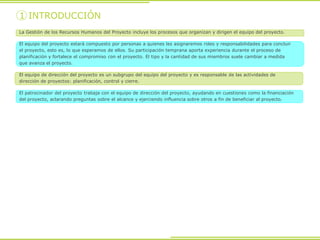 1 INTRODUCCIÓN
La Gestión de los Recursos Humanos del Proyecto incluye los procesos que organizan y dirigen el equipo del proyecto.
El equipo del proyecto estará compuesto por personas a quienes les asignaremos roles y responsabilidades para concluir
el proyecto, esto es, lo que esperamos de ellos. Su participación temprana aporta experiencia durante el proceso de
planificación y fortalece el compromiso con el proyecto. El tipo y la cantidad de sus miembros suele cambiar a medida
que avanza el proyecto.
El equipo de dirección del proyecto es un subgrupo del equipo del proyecto y es responsable de las actividades de
dirección de proyectos: planificación, control y cierre.
El patrocinador del proyecto trabaja con el equipo de dirección del proyecto, ayudando en cuestiones como la financiación
del proyecto, aclarando preguntas sobre el alcance y ejerciendo influencia sobre otros a fin de beneficiar al proyecto.
 