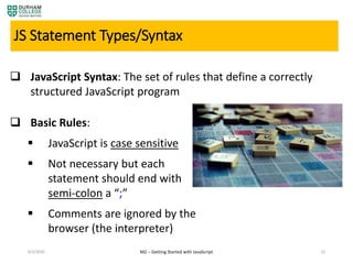 4/3/2020 M2 – Getting Started with JavaScript 32
JS Statement Types/Syntax
 JavaScript Syntax: The set of rules that define a correctly
structured JavaScript program
 Basic Rules:
 JavaScript is case sensitive
 Not necessary but each
statement should end with
semi-colon a “;”
 Comments are ignored by the
browser (the interpreter)
 