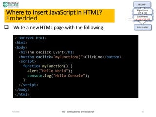 4/3/2020 M2 – Getting Started with JavaScript 35
Where to Insert JavaScript in HTML?
Embedded
I&DWP
Algorithms
(PC & FC)
Statements
(HTML,CSS, JS)
Interpreter Write a new HTML page with the following:
<!DOCTYPE html>
<html>
<body>
<h1>The onclick Event</h1>
<button onclick="myFunction()">Click me</button>
<script>
function myFunction() {
alert("Hello World");
console.log("Hello Console");
}
</script>
</body>
</html>
 