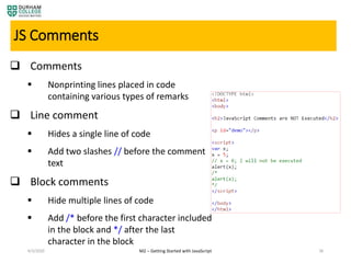 4/3/2020 M2 – Getting Started with JavaScript 38
JS Comments
 Comments
 Nonprinting lines placed in code
containing various types of remarks
 Line comment
 Hides a single line of code
 Add two slashes // before the comment
text
 Block comments
 Hide multiple lines of code
 Add /* before the first character included
in the block and */ after the last
character in the block
 