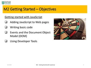 4/3/2020 4
M2 Getting Started – Objectives
Getting started with JavaScript
 Adding JavaScript to Web pages
 Writing basic code
 Events and the Document Object
Model (DOM)
 Using Developer Tools
M2 – Getting Started with JavaScript
 