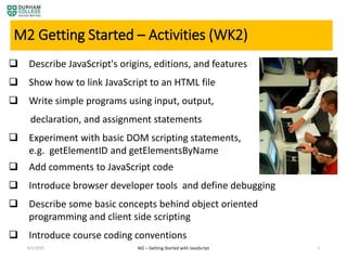 4/3/2020 5
M2 Getting Started – Activities (WK2)
 Describe JavaScript's origins, editions, and features
 Show how to link JavaScript to an HTML file
 Write simple programs using input, output,
declaration, and assignment statements
 Experiment with basic DOM scripting statements,
e.g. getElementID and getElementsByName
 Add comments to JavaScript code
 Introduce browser developer tools and define debugging
 Describe some basic concepts behind object oriented
programming and client side scripting
 Introduce course coding conventions
M2 – Getting Started with JavaScript
 