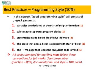  In this course, “good programming style” will consist of
these 5 elements:
1. Variables are declared at the start of script or function (1)
2. White space separates program blocks (1)
3. Statements inside blocks are always indented (2)
4. The brace that ends a block is aligned with start of block (1)
5. The HTML page that loads the JavaScript code is valid (5)
 All code submitted for marking must follow these
conventions for full marks. See course intro.
(function – 80%, documentation and style – 10% each)
T2 – Getting Started
Best Practices – Programming Style (10%)
 