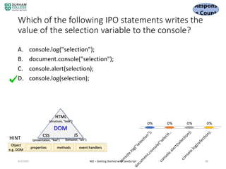 Which of the following IPO statements writes the
value of the selection variable to the console?
A. console.log("selection");
B. document.console("selection");
C. console.alert(selection);
D. console.log(selection);
4/3/2020 M2 – Getting Started with JavaScript 84
HINT
DOM
HTML
(structure, “look”)
CSS
(presentation, “feel")
JS
(behavior, “act”)
properties methods event handlers
Object
e.g. DOM
 