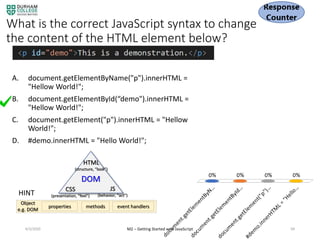 What is the correct JavaScript syntax to change
the content of the HTML element below?
A. document.getElementByName("p").innerHTML =
"Hellow World!";
B. document.getElementById(“demo").innerHTML =
"Hellow World!";
C. document.getElement("p").innerHTML = "Hellow
World!";
D. #demo.innerHTML = "Hello World!";
4/3/2020 M2 – Getting Started with JavaScript 94
HINT
DOM
HTML
(structure, “look”)
CSS
(presentation, “feel")
JS
(behavior, “act”)
properties methods event handlers
Object
e.g. DOM
 