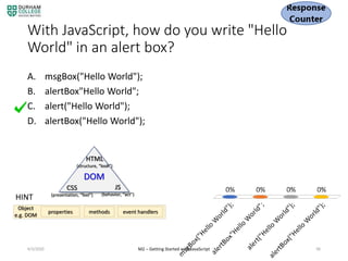With JavaScript, how do you write "Hello
World" in an alert box?
A. msgBox("Hello World");
B. alertBox"Hello World";
C. alert("Hello World");
D. alertBox("Hello World");
4/3/2020 M2 – Getting Started with JavaScript 96
DOM
HTML
(structure, “look”)
CSS
(presentation, “feel")
JS
(behavior, “act”)
HINT
properties methods event handlers
Object
e.g. DOM
 