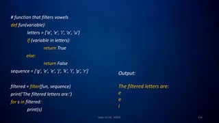 # function that filters vowels
def fun(variable):
letters = ['a', 'e', 'i', 'o', 'u']
if (variable in letters):
return True
else:
return False
sequence = ['g', 'e', 'e', 'j', 'k', 'i', 'p', 'r']
filtered = filter(fun, sequence)
print('The filtered letters are:')
for s in filtered:
print(s)
110
Dept. of CSE, TKMCE
Output:
The filtered letters are:
e
e
i
 