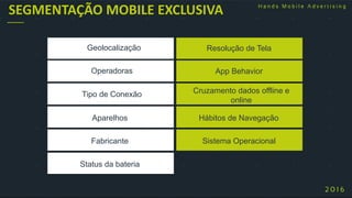 Resolução de Tela
App Behavior
Cruzamento dados offline e
online
Hábitos de Navegação
Sistema Operacional
SEGMENTAÇÃO MOBILE EXCLUSIVA
Geolocalização
Operadoras
Tipo de Conexão
Aparelhos
Fabricante
Status da bateria
 
