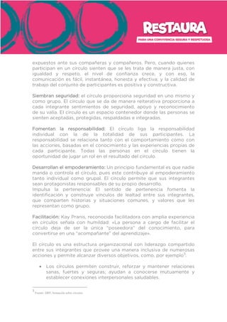 expuestos ante sus compañeras y compañeros. Pero, cuando quienes
participan en un círculo sienten que se les trata de manera justa, con
igualdad y respeto, el nivel de confianza crece, y con eso, la
comunicación es fácil, instantánea, honesta y efectiva; y la calidad de
trabajo del conjunto de participantes es positiva y constructiva.
Siembran seguridad: el círculo proporciona seguridad en uno mismo y
como grupo. El círculo que se da de manera reiterativa proporciona a
cada integrante sentimientos de seguridad, apoyo y reconocimiento
de su valía. El círculo es un espacio contenedor donde las personas se
sienten aceptadas, protegidas, respaldadas e integradas.
Fomentan la responsabilidad: El círculo liga la responsabilidad
individual con la de la totalidad de sus participantes. La
responsabilidad se relaciona tanto con el comportamiento como con
las acciones, basadas en el conocimiento y las experiencias propias de
cada participante. Todas las personas en el círculo tienen la
oportunidad de jugar un rol en el resultado del círculo.
Desarrollan el empoderamiento: Un principio fundamental es que nadie
manda o controla el círculo, pues este contribuye al empoderamiento
tanto individual como grupal. El círculo permite que sus integrantes
sean protagonistas responsables de su propio desarrollo.
Impulsa la pertenencia: El sentido de pertenencia fomenta la
identificación y construye vínculos de lealtad entre sus integrantes,
que comparten historias y situaciones comunes, y valores que les
representan como grupo.
Facilitación: Kay Pranis, reconocida facilitadora con amplia experiencia
en círculos señala con humildad: «La persona a cargo de facilitar el
círculo deja de ser la única “poseedora” del conocimiento, para
convertirse en una “acompañante” del aprendizaje».
El círculo es una estructura organizacional con liderazgo compartido
entre sus integrantes que provee una manera inclusiva de numerosas
acciones y permite alcanzar diversos objetivos, como, por ejemplo3
:
• Los círculos permiten construir, reforzar y mantener relaciones
sanas, fuertes y seguras; ayudan a conocerse mutuamente y
establecer conexiones interpersonales saludables.
3
Fuente: IIRP, formación sobre círculos.
 