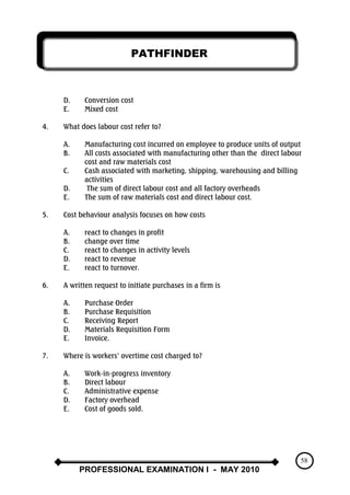 PATHFINDER
PROFESSIONAL EXAMINATION I - MAY 2010
58
D. Conversion cost
E. Mixed cost
4. What does labour cost refer to?
A. Manufacturing cost incurred on employee to produce units of output
B. All costs associated with manufacturing other than the direct labour
cost and raw materials cost
C. Cash associated with marketing, shipping, warehousing and billing
activities
D. The sum of direct labour cost and all factory overheads
E. The sum of raw materials cost and direct labour cost.
5. Cost behaviour analysis focuses on how costs
A. react to changes in profit
B. change over time
C. react to changes in activity levels
D. react to revenue
E. react to turnover.
6. A written request to initiate purchases in a firm is
A. Purchase Order
B. Purchase Requisition
C. Receiving Report
D. Materials Requisition Form
E. Invoice.
7. Where is workers‟ overtime cost charged to?
A. Work-in-progress inventory
B. Direct labour
C. Administrative expense
D. Factory overhead
E. Cost of goods sold.
 