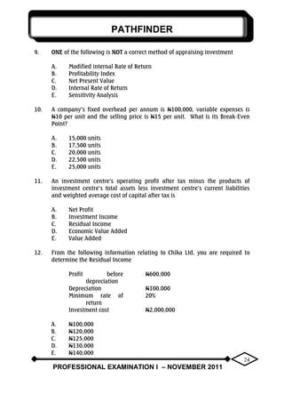 PATHFINDER
PROFESSIONAL EXAMINATION I – NOVEMBER 2011
24
9. ONE of the following is NOT a correct method of appraising investment
A. Modified internal Rate of Return
B. Profitability Index
C. Net Present Value
D. Internal Rate of Return
E. Sensitivity Analysis
10. A company‟s fixed overhead per annum is N100,000, variable expenses is
N10 per unit and the selling price is N15 per unit. What is its Break-Even
Point?
A. 15,000 units
B. 17,500 units
C. 20,000 units
D. 22,500 units
E. 25,000 units
11. An investment centre‟s operating profit after tax minus the products of
investment centre‟s total assets less investment centre‟s current liabilities
and weighted average cost of capital after tax is
A. Net Profit
B. Investment Income
C. Residual Income
D. Economic Value Added
E. Value Added
12. From the following information relating to Chika Ltd, you are required to
determine the Residual Income
Profit before
depreciation
N600,000
Depreciation N100,000
Minimum rate of
return
20%
Investment cost N2,000,000
A. N100,000
B. N120,000
C. N125,000
D. N130,000
E. N140,000
 