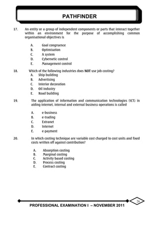 PATHFINDER
PROFESSIONAL EXAMINATION I – NOVEMBER 2011
26
17. An entity or a group of independent components or parts that interact together
within an environment for the purpose of accomplishing common
organisational objectives is
A. Goal congruence
B. Optimisation
C. A system
D. Cybernetic control
E. Management control
18. Which of the following industries does NOT use job costing?
A. Ship building
B. Advertising
C. Interior decoration
D. Oil industry
E. Road building
19. The application of information and communication technologies (ICT) in
aiding internet, internal and external business operations is called
A. e-business
B. e-trading
C. Extranet
D. Internet
E. e-payment
20. In which costing technique are variable cost charged to cost units and fixed
costs written off against contribution?
A. Absorption costing
B. Marginal costing
C. Activity based costing
D. Process costing
E. Contract costing
 