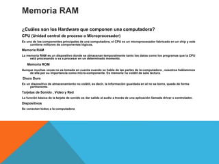 Memoria RAM
¿Cuáles son los Hardware que componen una computadora?
CPU (Unidad central de proceso o Microprocesador)
Es uno de los componentes principales de una computadora, el CPU es un microprocesador fabricado en un chip y este
contiene millones de componentes lógicos.
Memoria RAM
La memoria RAM es un dispositivo donde se almacenan temporalmente tanto los datos como los programas que la CPU
está procesando o va a procesar en un determinado momento.
Memoria ROM
Aunque muchas veces no es tomada en cuenta cuando se habla de las partes de la computadora , nosotros hablaremos
de ella por su importancia como micro-componente. Es memoria no volátil de solo lectura.
Disco Duro
Es un dispositivo de almacenamiento no volátil, es decir, la información guardada en el no se borra, queda de forma
permanente.
Tarjetas de Sonido , Video y Red
La función básica de la tarjeta de sonido es dar salida al audio a través de una aplicación llamada driver o controlador.
Dispositivos
Se conectan todos a la computadora
 