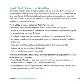 Capítulo 2 Características del MacBook 39
Uso de Apple Remote con Front Row
El mando a distancia Apple Remote se utiliza junto con la interfaz de Front Row y fun-
ciona mediante un receptor de infrarrojos integrado situado en el lado inferior derecho
de la parte frontal del MacBook. Utilice el mando a distancia Apple Remote para abrir
Front Row y utilizar iTunes, iPhoto, iMovie, DVD Player y muchas más aplicaciones desde
cualquier punto de la habitación.
Puede utilizar el mando a distancia Apple Remote para:
Â Abrir Front Row y desplazarse por los menús Música, Fotos, Vídeos y DVD.
Â Ajustar el nivel de volumen de una canción, iniciar o detener su reproducción o pasar
al tema siguiente o anterior de iTunes.
Â Reproducir una pase de diapositivas con cualquiera de sus álbumes de iPhoto.
Â Reproducir las películas de su carpeta Películas o ver tráilers de películas QuickTime
en Internet.
Â Reproducir un DVD desde la unidad óptica mediante Reproductor de DVD.
Â Navegar por sus presentaciones de Keynote.
Â Poner el MacBook en reposo y reactivarlo.
Para utilizar el mando a distancia Apple Remote con Front Row, apunte con él hacia
el MacBook. A continuación...
Â Pulse el botón Menú (») para abrir o cerrar Front Row o para regresar al menú
anterior mientras se desplaza por la interfaz de Front Row.
Â Pulse el botón de avance rápido/siguiente (‘) o de retroceso/anterior (]) para pasar
de una aplicación a otra desde Front Row.
E3626M42.book Page 39 Friday, April 7, 2006 4:47 PM
 